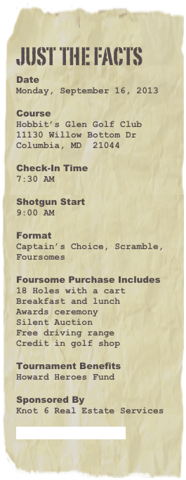 just the facts
Date
Monday, September 16, 2013

Course
Hobbit’s Glen Golf Club
11130 Willow Bottom Dr
Columbia, MD  21044

Check-In Time
7:30 AM

Shotgun Start
9:00 AM

Format
Captain’s Choice, Scramble, Foursomes

Foursome Purchase Includes
18 Holes with a cart
Breakfast and lunch
Awards ceremony
Silent Auction
Free driving range
Credit in golf shop

Tournament Benefits
Howard Heroes Fund

Sponsored By
Knot 6 Real Estate Services

Tournament Brochure