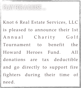 play for a cause ...

Knot 6 Real Estate Services, LLC is pleased to announce their 1st Annual Charity Golf Tournament to benefit the Howard Heroes Fund.  All donations are tax deductible and go directly to support fire fighters during their time of need.